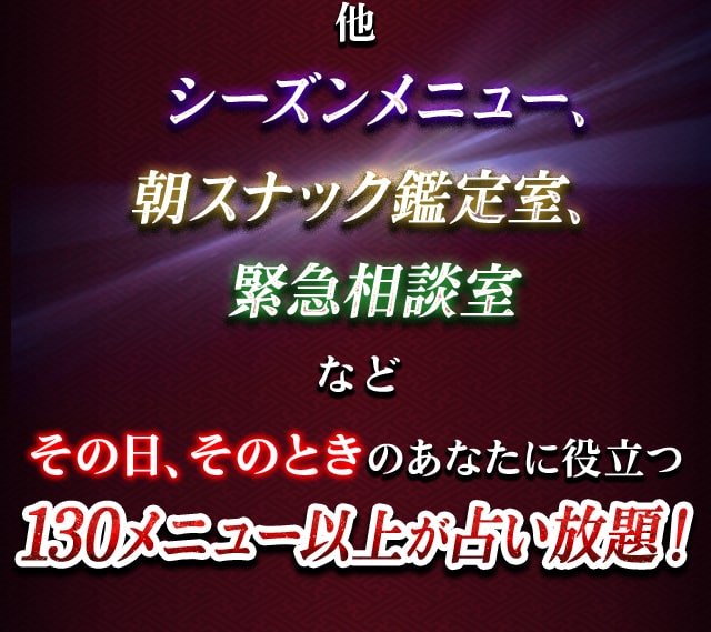 他　シーズンメニュー、朝スナック鑑定室、緊急相談室など　その日、そのときのあなたに役立つ150メニュー以上が占い放題！