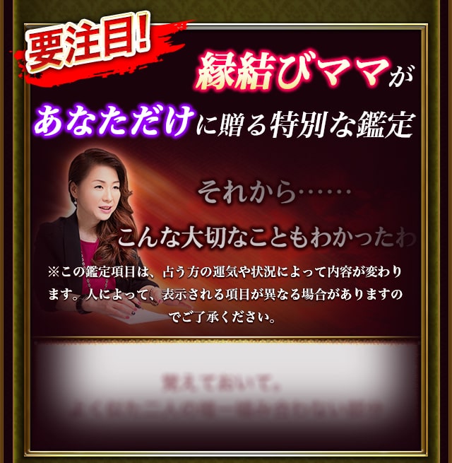 要注目！ 縁結びママがあなただけに贈る特別な鑑定 それから……こんな大切なこともわかったわ ※この鑑定項目は、占う方の運気や状況によって内容が変わります。人によって、表示される項目が異なる場合がありますのでご了承ください。