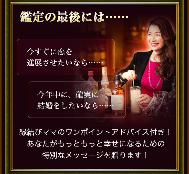 鑑定の最後には……今すぐに恋を進展させたいなら……今年中に、確実に結婚をしたいなら……縁結びママのワンポイントアドバイス付き! あなたがもっともっと幸せになるための特別なメッセージを贈ります！